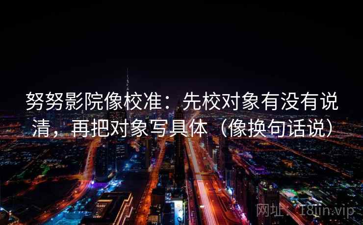 努努影院像校准：先校对象有没有说清，再把对象写具体（像换句话说）