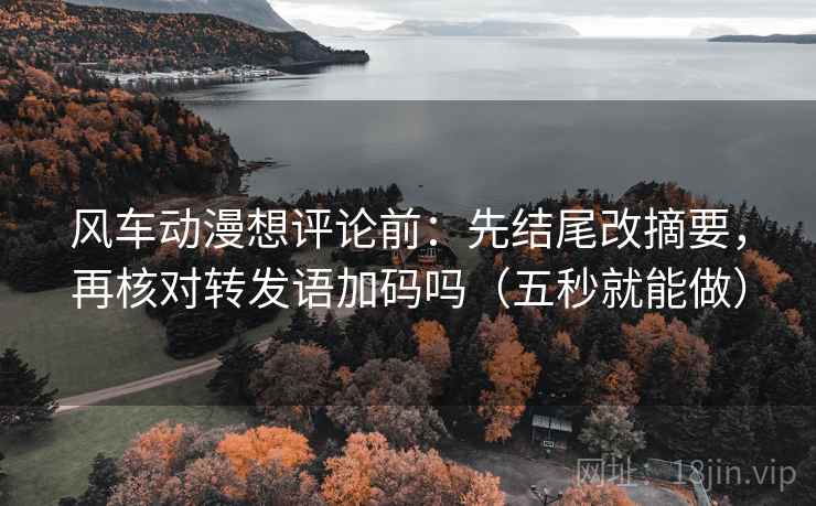 风车动漫想评论前：先结尾改摘要，再核对转发语加码吗（五秒就能做）