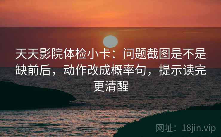 天天影院体检小卡：问题截图是不是缺前后，动作改成概率句，提示读完更清醒
