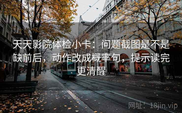 天天影院体检小卡：问题截图是不是缺前后，动作改成概率句，提示读完更清醒  第2张