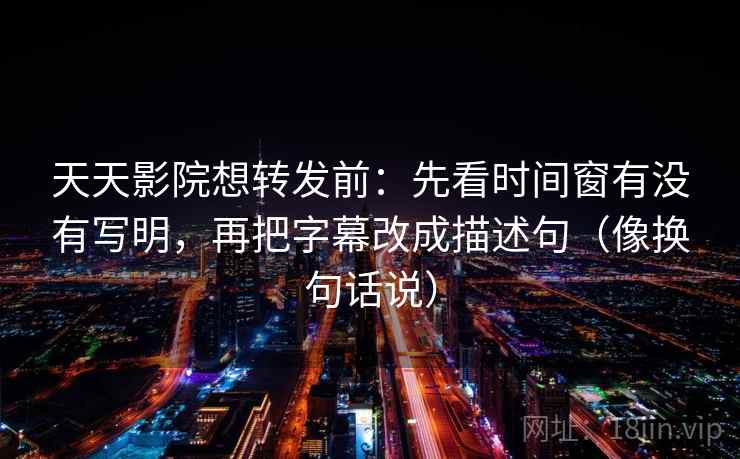 天天影院想转发前：先看时间窗有没有写明，再把字幕改成描述句（像换句话说）  第2张