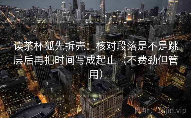 读茶杯狐先拆壳：核对段落是不是跳层后再把时间写成起止（不费劲但管用）  第1张