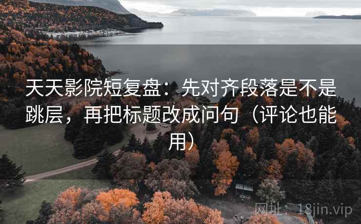 天天影院短复盘：先对齐段落是不是跳层，再把标题改成问句（评论也能用）  第2张