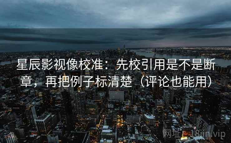 星辰影视像校准：先校引用是不是断章，再把例子标清楚（评论也能用）  第2张