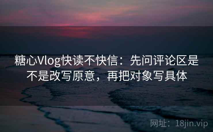 糖心Vlog快读不快信:先问评论区是不是改写原意,再把对象写具体