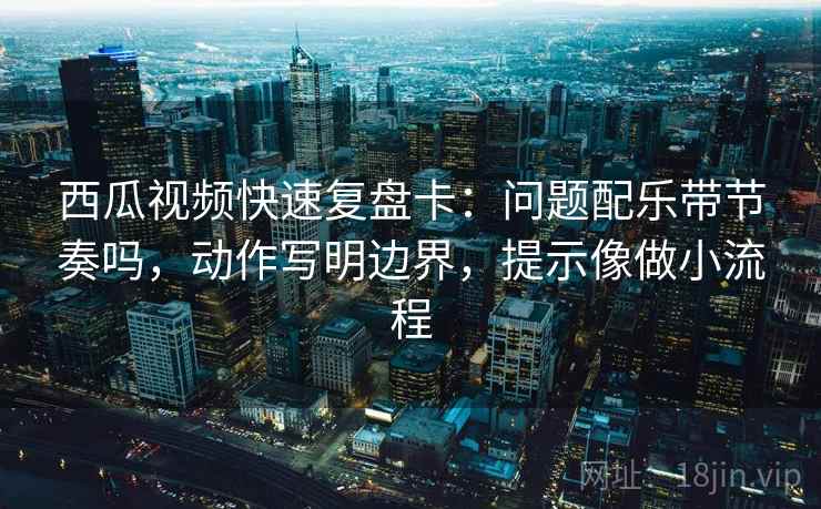 西瓜视频快速复盘卡:问题配乐带节奏吗,动作写明边界,提示像做小流程