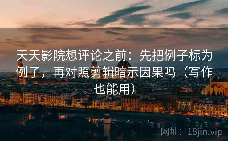 天天影院想评论之前：先把例子标为例子，再对照剪辑暗示因果吗（写作也能用）