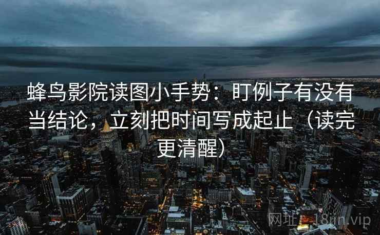 蜂鸟影院读图小手势:盯例子有没有当结论,立刻把时间写成起止(读完更清醒) 第2张 蜂鸟影院读图小手势:盯例子有没有当结论,立刻把时间写成起止(读完更清醒) 第2张