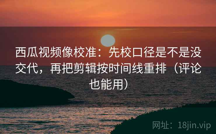 西瓜视频像校准:先校口径是不是没交代,再把剪辑按时间线重排(评论也能用)