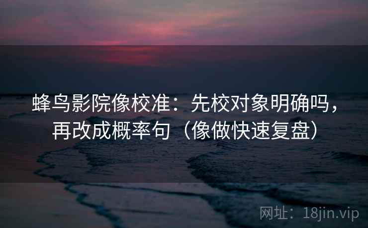 蜂鸟影院像校准:先校对象明确吗,再改成概率句(像做快速复盘) 第2张 蜂鸟影院像校准:先校对象明确吗,再改成概率句(像做快速复盘) 第2张