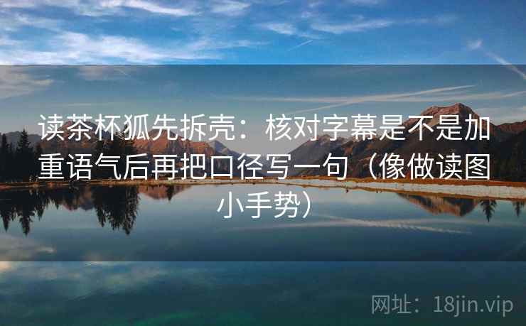 读茶杯狐先拆壳：核对字幕是不是加重语气后再把口径写一句（像做读图小手势）