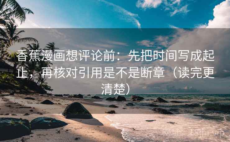 香蕉漫画想评论前:先把时间写成起止,再核对引用是不是断章(读完更清楚) 第2张 香蕉漫画想评论前:先把时间写成起止,再核对引用是不是断章(读完更清楚) 第2张