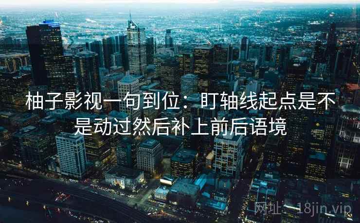 柚子影视一句到位:盯轴线起点是不是动过然后补上前后语境 第2张 柚子影视一句到位:盯轴线起点是不是动过然后补上前后语境 第2张