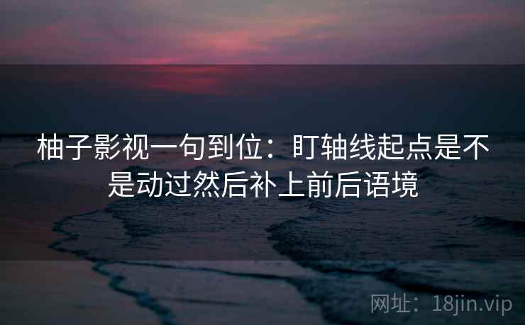 柚子影视一句到位：盯轴线起点是不是动过然后补上前后语境